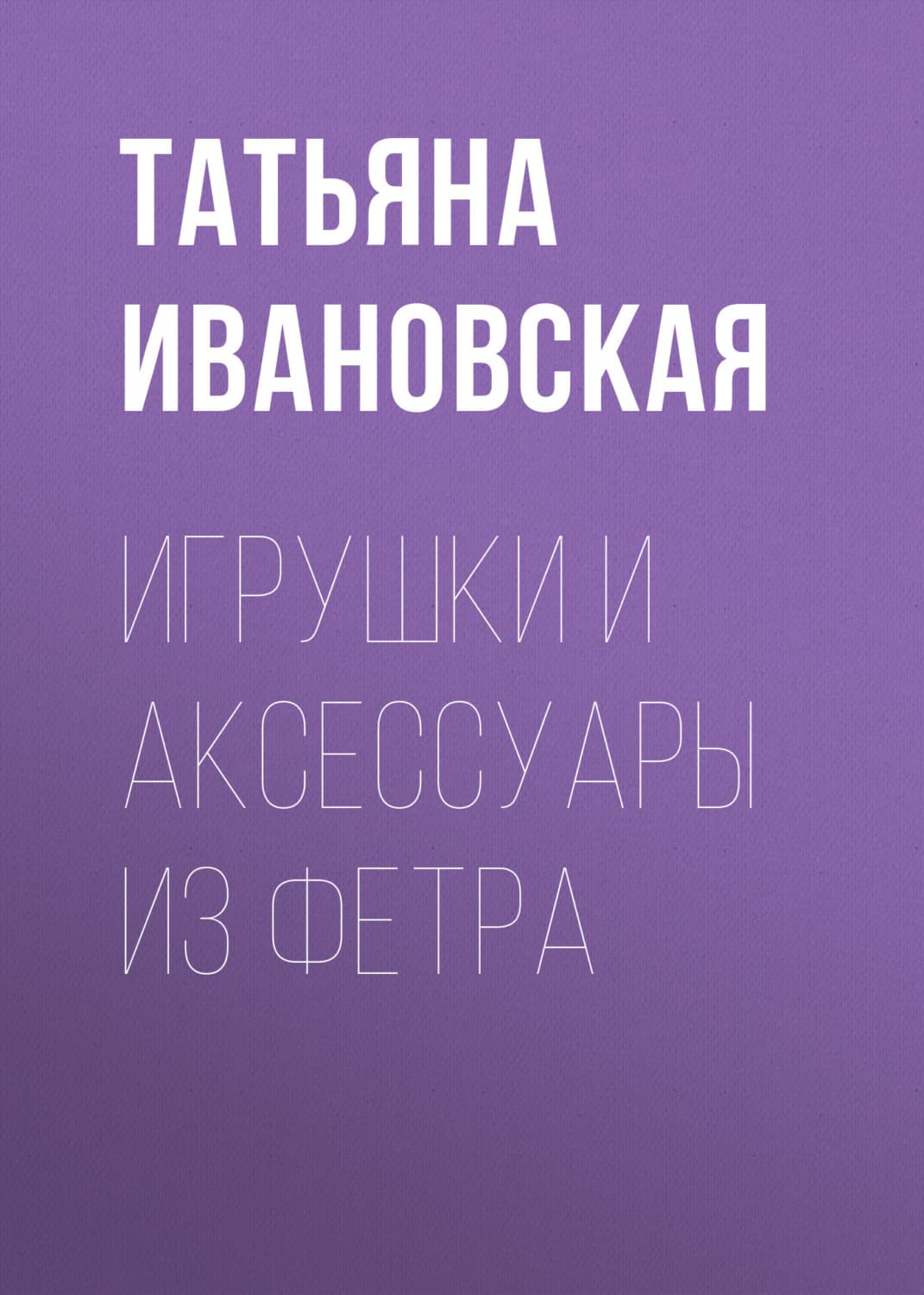 Обложка книги «Игрушки и аксессуары из фетра» — Татьяна Ивановская