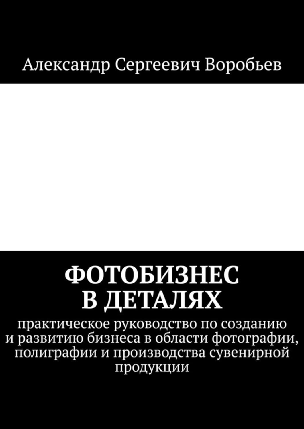 Обложка книги «Фотобизнес в деталях. Практическое руководство по созданию и развитию бизнеса в области фотографии, полиграфии и производства сувенирной продукции» — А. С. Воробьев