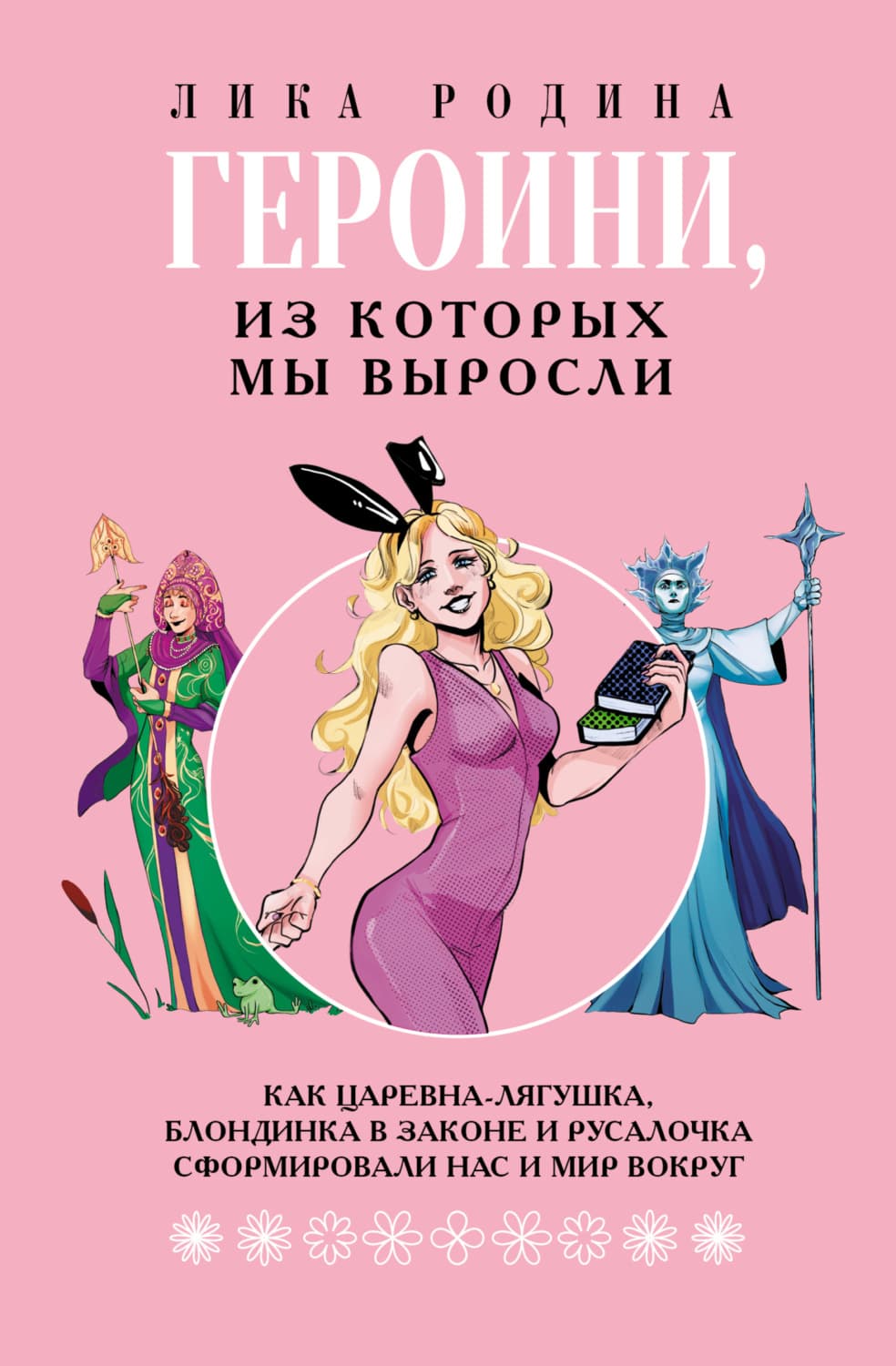Обложка книги «Героини, из которых мы выросли. Как Царевна-Лягушка, Блондинка в законе и Русалочка сформировали нас и мир вокруг» — Лика Родина